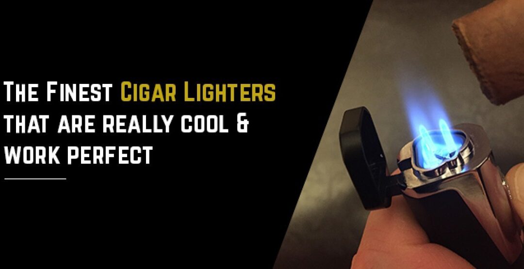 The Finest Cigar Lighters That Are Really Cool & Work Perfect