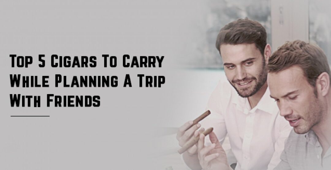 Top 5 Cigars To Carry While Planning A Trip With Friends